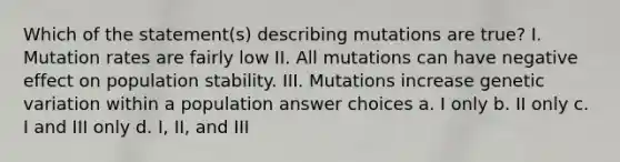 Which of the statement(s) describing mutations are true? I. Mutation rates are fairly low II. All mutations can have negative effect on population stability. III. Mutations increase genetic variation within a population answer choices a. I only b. II only c. I and III only d. I, II, and III