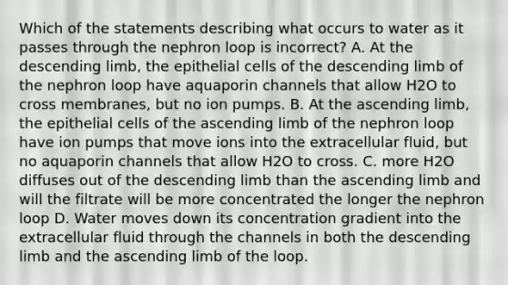 Which of the statements describing what occurs to water as it passes through the nephron loop is incorrect? A. At the descending limb, the epithelial cells of the descending limb of the nephron loop have aquaporin channels that allow H2O to cross membranes, but no ion pumps. B. At the ascending limb, the epithelial cells of the ascending limb of the nephron loop have ion pumps that move ions into the extracellular fluid, but no aquaporin channels that allow H2O to cross. C. more H2O diffuses out of the descending limb than the ascending limb and will the filtrate will be more concentrated the longer the nephron loop D. Water moves down its concentration gradient into the extracellular fluid through the channels in both the descending limb and the ascending limb of the loop.