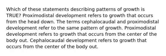 Which of these statements describing patterns of growth is TRUE? Proximodistal development refers to growth that occurs from the head down. The terms cephalocaudal and proximodistal development refer to the same pattern of growth. Proximodistal development refers to growth that occurs from the center of the body out. Cephalocaudal development refers to growth that occurs from the center of the body out.