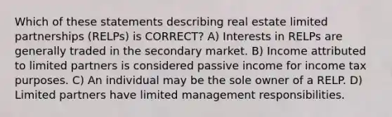 Which of these statements describing real estate limited partnerships (RELPs) is CORRECT? A) Interests in RELPs are generally traded in the secondary market. B) Income attributed to limited partners is considered passive income for income tax purposes. C) An individual may be the sole owner of a RELP. D) Limited partners have limited management responsibilities.