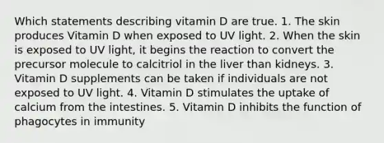 Which statements describing vitamin D are true. 1. The skin produces Vitamin D when exposed to UV light. 2. When the skin is exposed to UV light, it begins the reaction to convert the precursor molecule to calcitriol in the liver than kidneys. 3. Vitamin D supplements can be taken if individuals are not exposed to UV light. 4. Vitamin D stimulates the uptake of calcium from the intestines. 5. Vitamin D inhibits the function of phagocytes in immunity