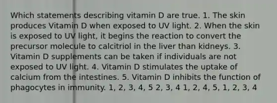 Which statements describing vitamin D are true. 1. The skin produces Vitamin D when exposed to UV light. 2. When the skin is exposed to UV light, it begins the reaction to convert the precursor molecule to calcitriol in the liver than kidneys. 3. Vitamin D supplements can be taken if individuals are not exposed to UV light. 4. Vitamin D stimulates the uptake of calcium from the intestines. 5. Vitamin D inhibits the function of phagocytes in immunity. 1, 2, 3, 4, 5 2, 3, 4 1, 2, 4, 5, 1, 2, 3, 4