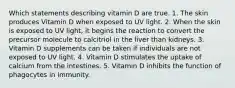 Which statements describing vitamin D are true. 1. The skin produces Vitamin D when exposed to UV light. 2. When the skin is exposed to UV light, it begins the reaction to convert the precursor molecule to calcitriol in the liver than kidneys. 3. Vitamin D supplements can be taken if individuals are not exposed to UV light. 4. Vitamin D stimulates the uptake of calcium from the intestines. 5. Vitamin D inhibits the function of phagocytes in immunity.