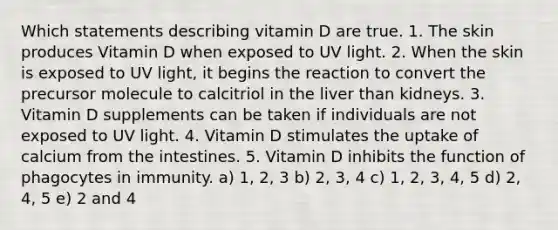 Which statements describing vitamin D are true. 1. The skin produces Vitamin D when exposed to UV light. 2. When the skin is exposed to UV light, it begins the reaction to convert the precursor molecule to calcitriol in the liver than kidneys. 3. Vitamin D supplements can be taken if individuals are not exposed to UV light. 4. Vitamin D stimulates the uptake of calcium from the intestines. 5. Vitamin D inhibits the function of phagocytes in immunity. a) 1, 2, 3 b) 2, 3, 4 c) 1, 2, 3, 4, 5 d) 2, 4, 5 e) 2 and 4