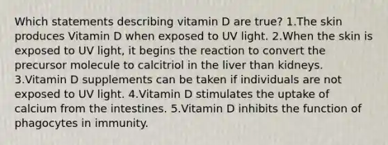 Which statements describing vitamin D are true? 1.The skin produces Vitamin D when exposed to UV light. 2.When the skin is exposed to UV light, it begins the reaction to convert the precursor molecule to calcitriol in the liver than kidneys. 3.Vitamin D supplements can be taken if individuals are not exposed to UV light. 4.Vitamin D stimulates the uptake of calcium from the intestines. 5.Vitamin D inhibits the function of phagocytes in immunity.