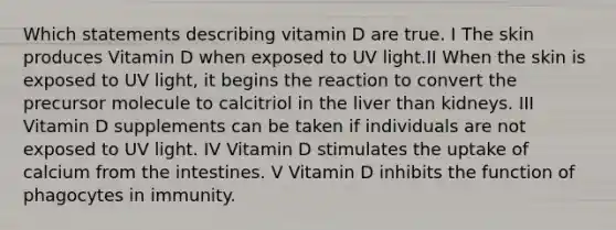 Which statements describing vitamin D are true. I The skin produces Vitamin D when exposed to UV light.II When the skin is exposed to UV light, it begins the reaction to convert the precursor molecule to calcitriol in the liver than kidneys. III Vitamin D supplements can be taken if individuals are not exposed to UV light. IV Vitamin D stimulates the uptake of calcium from the intestines. V Vitamin D inhibits the function of phagocytes in immunity.