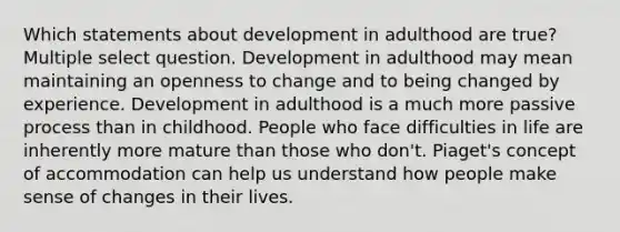 Which statements about development in adulthood are true? Multiple select question. Development in adulthood may mean maintaining an openness to change and to being changed by experience. Development in adulthood is a much more passive process than in childhood. People who face difficulties in life are inherently more mature than those who don't. Piaget's concept of accommodation can help us understand how people make sense of changes in their lives.