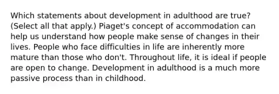 Which statements about development in adulthood are true? (Select all that apply.) Piaget's concept of accommodation can help us understand how people make sense of changes in their lives. People who face difficulties in life are inherently more mature than those who don't. Throughout life, it is ideal if people are open to change. Development in adulthood is a much more passive process than in childhood.