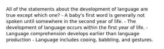 All of the statements about the development of language are true except which one? - A baby's first word is generally not spoken until somewhere in the second year of life. - The development of language occurs within the first year of life. - Language comprehension develops earlier than language production - Language includes cooing, babbling, and gestures.