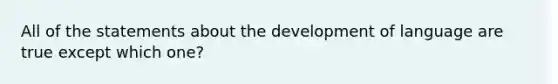 All of the statements about the development of language are true except which one?