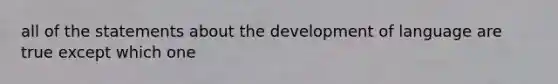 all of the statements about the development of language are true except which one