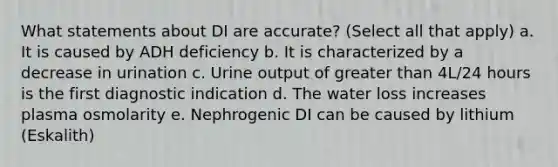 What statements about DI are accurate? (Select all that apply) a. It is caused by ADH deficiency b. It is characterized by a decrease in urination c. Urine output of greater than 4L/24 hours is the first diagnostic indication d. The water loss increases plasma osmolarity e. Nephrogenic DI can be caused by lithium (Eskalith)