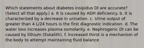 Which statements about diabetes insipidus DI are accurate? (Select all that apply.) a. It is caused by ADH deficiency. b. It is characterized by a decrease in urination. c. Urine output of greater than 4 L/24 hours is the first diagnostic indication. d. The water loss increases plasma osmolarity. e. Nephrogenic DI can be caused by lithium (Eskalith). f. Increased thirst is a mechanism of the body to attempt maintaining fluid balance