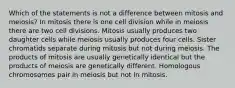 Which of the statements is not a difference between mitosis and meiosis? In mitosis there is one cell division while in meiosis there are two cell divisions. Mitosis usually produces two daughter cells while meiosis usually produces four cells. Sister chromatids separate during mitosis but not during meiosis. The products of mitosis are usually genetically identical but the products of meiosis are genetically different. Homologous chromosomes pair in meiosis but not in mitosis.