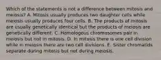 Which of the statements is not a difference between mitosis and meiosis? A. Mitosis usually produces two daughter cells while meiosis usually produces four cells. B. The products of mitosis are usually genetically identical but the products of meiosis are genetically different. C. Homologous chromosomes pair in meiosis but not in mitosis. D. In mitosis there is one cell division while in meiosis there are two cell divisions. E. Sister chromatids separate during mitosis but not during meiosis.