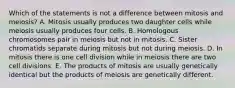 Which of the statements is not a difference between mitosis and meiosis? A. Mitosis usually produces two daughter cells while meiosis usually produces four cells. B. Homologous chromosomes pair in meiosis but not in mitosis. C. Sister chromatids separate during mitosis but not during meiosis. D. In mitosis there is one cell division while in meiosis there are two cell divisions. E. The products of mitosis are usually genetically identical but the products of meiosis are genetically different.