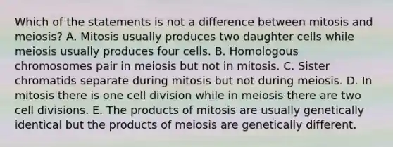 Which of the statements is not a difference between mitosis and meiosis? A. Mitosis usually produces two daughter cells while meiosis usually produces four cells. B. Homologous chromosomes pair in meiosis but not in mitosis. C. Sister chromatids separate during mitosis but not during meiosis. D. In mitosis there is one cell division while in meiosis there are two cell divisions. E. The products of mitosis are usually genetically identical but the products of meiosis are genetically different.