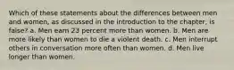 Which of these statements about the differences between men and women, as discussed in the introduction to the chapter, is false? a. Men earn 23 percent more than women. b. Men are more likely than women to die a violent death. c. Men interrupt others in conversation more often than women. d. Men live longer than women.