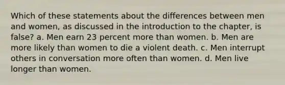 Which of these statements about the differences between men and women, as discussed in the introduction to the chapter, is false? a. Men earn 23 percent more than women. b. Men are more likely than women to die a violent death. c. Men interrupt others in conversation more often than women. d. Men live longer than women.