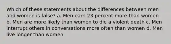 Which of these statements about the differences between men and women is false? a. Men earn 23 percent more than women b. Men are more likely than women to die a violent death c. Men interrupt others in conversations more often than women d. Men live longer than women