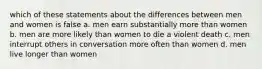 which of these statements about the differences between men and women is false a. men earn substantially more than women b. men are more likely than women to die a violent death c. men interrupt others in conversation more often than women d. men live longer than women