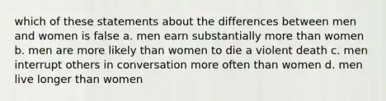 which of these statements about the differences between men and women is false a. men earn substantially more than women b. men are more likely than women to die a violent death c. men interrupt others in conversation more often than women d. men live longer than women