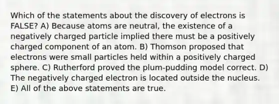 Which of the statements about the discovery of electrons is FALSE? A) Because atoms are neutral, the existence of a negatively charged particle implied there must be a positively charged component of an atom. B) Thomson proposed that electrons were small particles held within a positively charged sphere. C) Rutherford proved the plum-pudding model correct. D) The negatively charged electron is located outside the nucleus. E) All of the above statements are true.