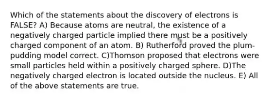 Which of the statements about the discovery of electrons is FALSE? A) Because atoms are neutral, the existence of a negatively charged particle implied there must be a positively charged component of an atom. B) Rutherford proved the plum-pudding model correct. C)Thomson proposed that electrons were small particles held within a positively charged sphere. D)The negatively charged electron is located outside the nucleus. E) All of the above statements are true.