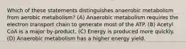 Which of these statements distinguishes anaerobic metabolism from aerobic metabolism? (A) Anaerobic metabolism requires the electron transport chain to generate most of the ATP. (B) Acetyl CoA is a major by-product. (C) Energy is produced more quickly. (D) Anaerobic metabolism has a higher energy yield.