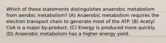 Which of these statements distinguishes anaerobic metabolism from aerobic metabolism? (A) Anaerobic metabolism requires <a href='https://www.questionai.com/knowledge/k57oGBr0HP-the-electron-transport-chain' class='anchor-knowledge'>the electron transport chain</a> to generate most of the ATP. (B) Acetyl CoA is a major by-product. (C) Energy is produced more quickly. (D) Anaerobic metabolism has a higher energy yield.