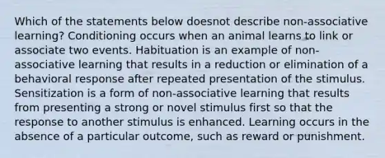 Which of the statements below doesnot describe non-associative learning? Conditioning occurs when an animal learns to link or associate two events. Habituation is an example of non-associative learning that results in a reduction or elimination of a behavioral response after repeated presentation of the stimulus. Sensitization is a form of non-associative learning that results from presenting a strong or novel stimulus first so that the response to another stimulus is enhanced. Learning occurs in the absence of a particular outcome, such as reward or punishment.