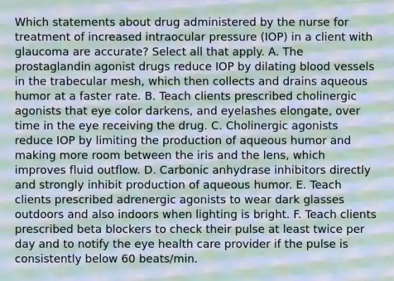 Which statements about drug administered by the nurse for treatment of increased intraocular pressure (IOP) in a client with glaucoma are accurate? Select all that apply. A. The prostaglandin agonist drugs reduce IOP by dilating blood vessels in the trabecular mesh, which then collects and drains aqueous humor at a faster rate. B. Teach clients prescribed cholinergic agonists that eye color darkens, and eyelashes elongate, over time in the eye receiving the drug. C. Cholinergic agonists reduce IOP by limiting the production of aqueous humor and making more room between the iris and the lens, which improves fluid outflow. D. Carbonic anhydrase inhibitors directly and strongly inhibit production of aqueous humor. E. Teach clients prescribed adrenergic agonists to wear dark glasses outdoors and also indoors when lighting is bright. F. Teach clients prescribed beta blockers to check their pulse at least twice per day and to notify the eye health care provider if the pulse is consistently below 60 beats/min.