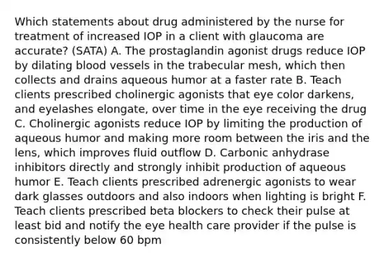 Which statements about drug administered by the nurse for treatment of increased IOP in a client with glaucoma are accurate? (SATA) A. The prostaglandin agonist drugs reduce IOP by dilating blood vessels in the trabecular mesh, which then collects and drains aqueous humor at a faster rate B. Teach clients prescribed cholinergic agonists that eye color darkens, and eyelashes elongate, over time in the eye receiving the drug C. Cholinergic agonists reduce IOP by limiting the production of aqueous humor and making more room between the iris and the lens, which improves fluid outflow D. Carbonic anhydrase inhibitors directly and strongly inhibit production of aqueous humor E. Teach clients prescribed adrenergic agonists to wear dark glasses outdoors and also indoors when lighting is bright F. Teach clients prescribed beta blockers to check their pulse at least bid and notify the eye health care provider if the pulse is consistently below 60 bpm