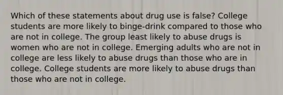 Which of these statements about drug use is false? College students are more likely to binge-drink compared to those who are not in college. The group least likely to abuse drugs is women who are not in college. Emerging adults who are not in college are less likely to abuse drugs than those who are in college. College students are more likely to abuse drugs than those who are not in college.