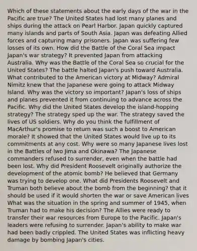 Which of these statements about the early days of the war in the Pacific are true? The United States had lost many planes and ships during the attack on Pearl Harbor. Japan quickly captured many islands and parts of South Asia. Japan was defeating Allied forces and capturing many prisoners. Japan was suffering few losses of its own. How did the Battle of the Coral Sea impact Japan's war strategy? It prevented Japan from attacking Australia. Why was the Battle of the Coral Sea so crucial for the United States? The battle halted Japan's push toward Australia. What contributed to the American victory at Midway? Admiral Nimitz knew that the Japanese were going to attack Midway Island. Why was the victory so important? Japan's loss of ships and planes prevented it from continuing to advance across the Pacific. Why did the United States develop the island-hopping strategy? The strategy sped up the war. The strategy saved the lives of US soldiers. Why do you think the fulfillment of MacArthur's promise to return was such a boost to American morale? It showed that the United States would live up to its commitments at any cost. Why were so many Japanese lives lost in the Battles of Iwo Jima and Okinawa? The Japanese commanders refused to surrender, even when the battle had been lost. Why did President Roosevelt originally authorize the development of the atomic bomb? He believed that Germany was trying to develop one. What did Presidents Roosevelt and Truman both believe about the bomb from the beginning? that it should be used if it would shorten the war or save American lives What was the situation in the spring and summer of 1945, when Truman had to make his decision? The Allies were ready to transfer their war resources from Europe to the Pacific. Japan's leaders were refusing to surrender. Japan's ability to make war had been badly crippled. The United States was inflicting heavy damage by bombing Japan's cities.