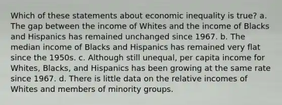 Which of these statements about economic inequality is true? a. The gap between the income of Whites and the income of Blacks and Hispanics has remained unchanged since 1967. b. The median income of Blacks and Hispanics has remained very flat since the 1950s. c. Although still unequal, per capita income for Whites, Blacks, and Hispanics has been growing at the same rate since 1967. d. There is little data on the relative incomes of Whites and members of minority groups.