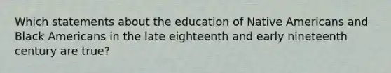 Which statements about the education of Native Americans and Black Americans in the late eighteenth and early nineteenth century are true?