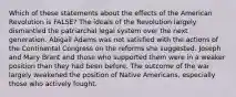 Which of these statements about the effects of the American Revolution is FALSE? The ideals of the Revolution largely dismantled the patriarchal legal system over the next generation. Abigail Adams was not satisfied with the actions of the Continental Congress on the reforms she suggested. Joseph and Mary Brant and those who supported them were in a weaker position than they had been before. The outcome of the war largely weakened the position of Native Americans, especially those who actively fought.