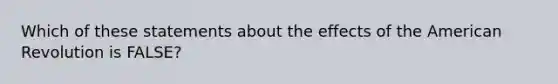 Which of these statements about the effects of the American Revolution is FALSE?