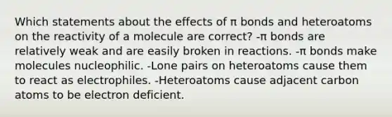 Which statements about the effects of π bonds and heteroatoms on the reactivity of a molecule are correct? -π bonds are relatively weak and are easily broken in reactions. -π bonds make molecules nucleophilic. -Lone pairs on heteroatoms cause them to react as electrophiles. -Heteroatoms cause adjacent carbon atoms to be electron deficient.