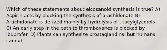 Which of these statements about eicosanoid synthesis is true? A) Aspirin acts by blocking the synthesis of arachidonate B) Arachidonate is derived mainly by hydrolysis of triacylglycerols C) An early step in the path to thromboxanes is blocked by ibuprofen D) Plants can synthesize prostaglandins, but humans cannot