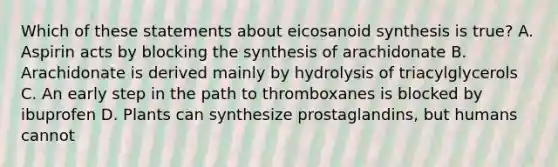 Which of these statements about eicosanoid synthesis is true? A. Aspirin acts by blocking the synthesis of arachidonate B. Arachidonate is derived mainly by hydrolysis of triacylglycerols C. An early step in the path to thromboxanes is blocked by ibuprofen D. Plants can synthesize prostaglandins, but humans cannot