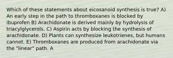 Which of these statements about eicosanoid synthesis is true? A) An early step in the path to thromboxanes is blocked by ibuprofen B) Arachidonate is derived mainly by hydrolysis of triacylglycerols. C) Aspirin acts by blocking the synthesis of arachidonate. D) Plants can synthesize leukotrienes, but humans cannot. E) Thromboxanes are produced from arachidonate via the "linear" path. A