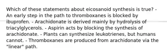 Which of these statements about eicosanoid synthesis is true? - An early step in the path to thromboxanes is blocked by ibuprofen. - Arachidonate is derived mainly by hydrolysis of triacylglycerols. - Aspirin acts by blocking the synthesis of arachidonate. - Plants can synthesize leukotrienes, but humans cannot. - Thromboxanes are produced from arachidonate via the "linear" path.