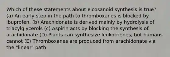 Which of these statements about eicosanoid synthesis is true? (a) An early step in the path to thromboxanes is blocked by ibuprofen. (b) Arachidonate is derived mainly by hydrolysis of triacylglycerols (c) Aspirin acts by blocking the synthesis of arachidonate (D) Plants can synthesize leukotrienes, but humans cannot (E) Thromboxanes are produced from arachidonate via the "linear" path