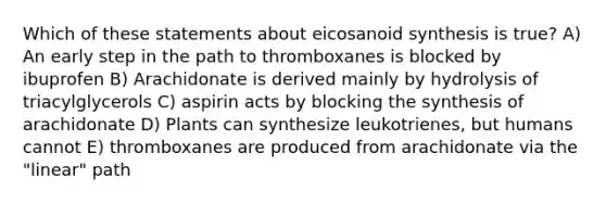 Which of these statements about eicosanoid synthesis is true? A) An early step in the path to thromboxanes is blocked by ibuprofen B) Arachidonate is derived mainly by hydrolysis of triacylglycerols C) aspirin acts by blocking the synthesis of arachidonate D) Plants can synthesize leukotrienes, but humans cannot E) thromboxanes are produced from arachidonate via the "linear" path