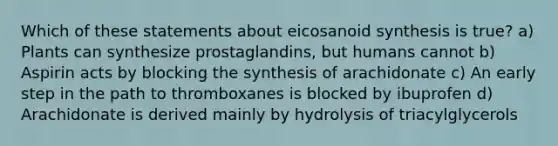 Which of these statements about eicosanoid synthesis is true? a) Plants can synthesize prostaglandins, but humans cannot b) Aspirin acts by blocking the synthesis of arachidonate c) An early step in the path to thromboxanes is blocked by ibuprofen d) Arachidonate is derived mainly by hydrolysis of triacylglycerols