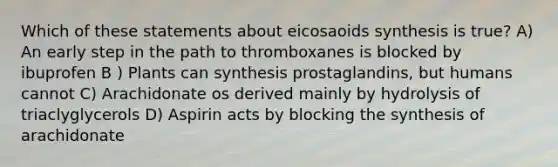 Which of these statements about eicosaoids synthesis is true? A) An early step in the path to thromboxanes is blocked by ibuprofen B ) Plants can synthesis prostaglandins, but humans cannot C) Arachidonate os derived mainly by hydrolysis of triaclyglycerols D) Aspirin acts by blocking the synthesis of arachidonate