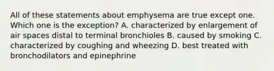 All of these statements about emphysema are true except one. Which one is the exception? A. characterized by enlargement of air spaces distal to terminal bronchioles B. caused by smoking C. characterized by coughing and wheezing D. best treated with bronchodilators and epinephrine