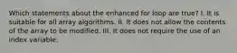 Which statements about the enhanced for loop are true? I. It is suitable for all array algorithms. II. It does not allow the contents of the array to be modified. III. It does not require the use of an index variable.